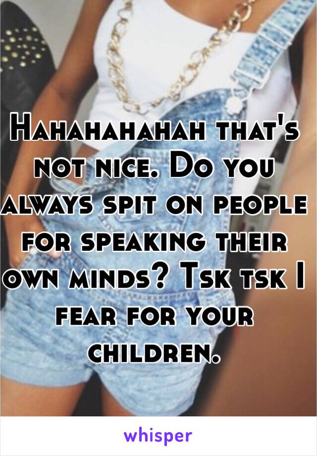 Hahahahahah that's not nice. Do you always spit on people for speaking their own minds? Tsk tsk I fear for your children. 