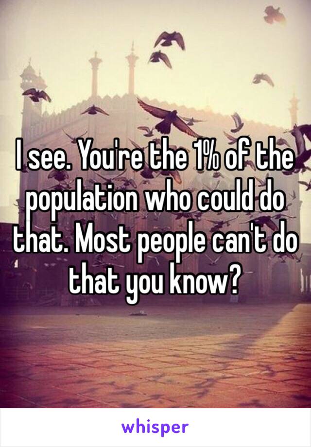 I see. You're the 1% of the population who could do that. Most people can't do that you know? 