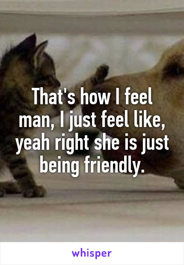 That's how I feel man, I just feel like, yeah right she is just being friendly.