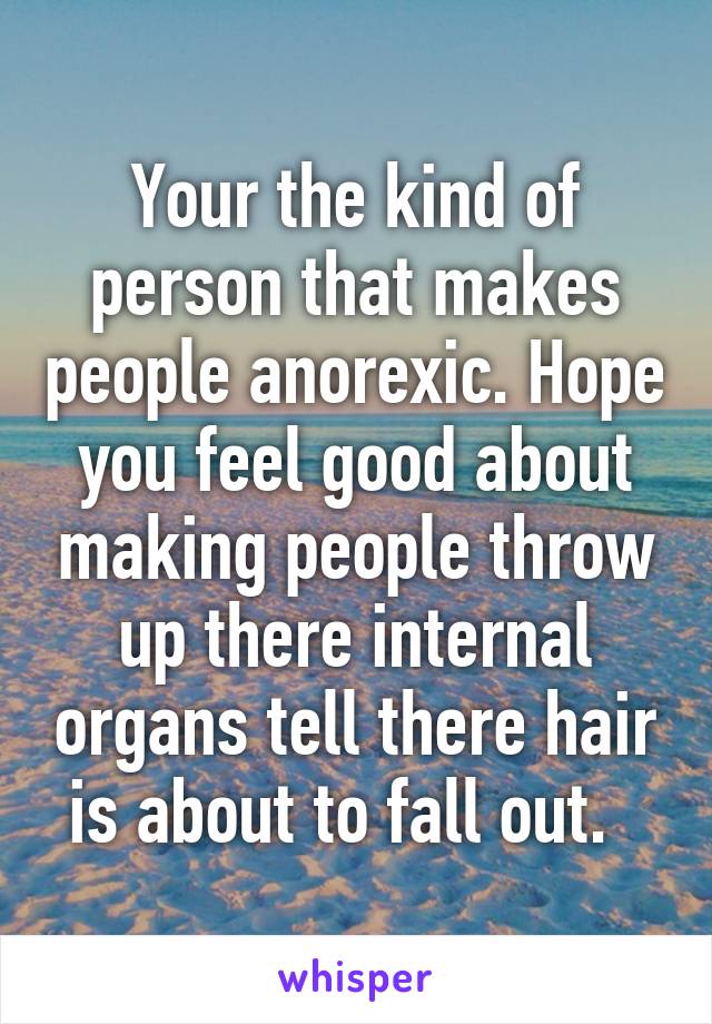 Your the kind of person that makes people anorexic. Hope you feel good about making people throw up there internal organs tell there hair is about to fall out.  