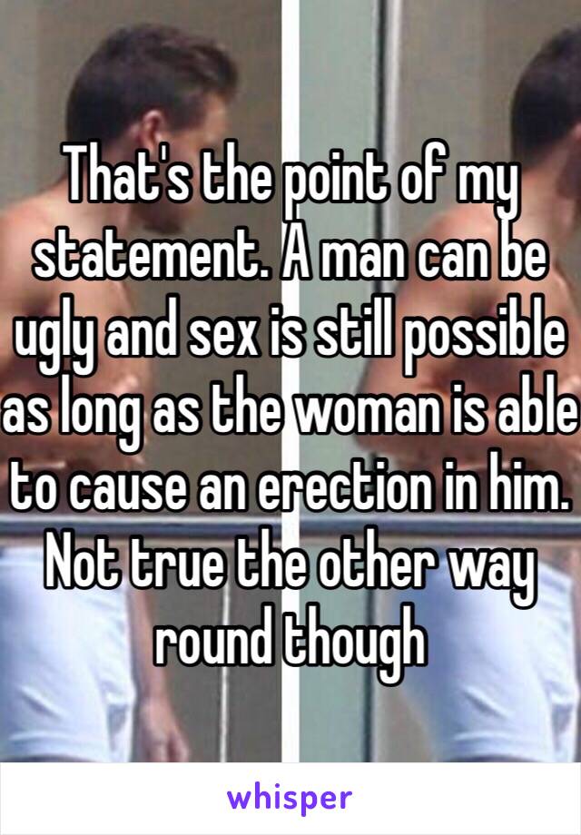 That's the point of my statement. A man can be ugly and sex is still possible as long as the woman is able to cause an erection in him. Not true the other way round though