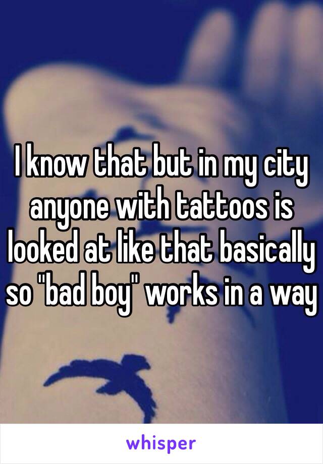 I know that but in my city anyone with tattoos is looked at like that basically so "bad boy" works in a way 