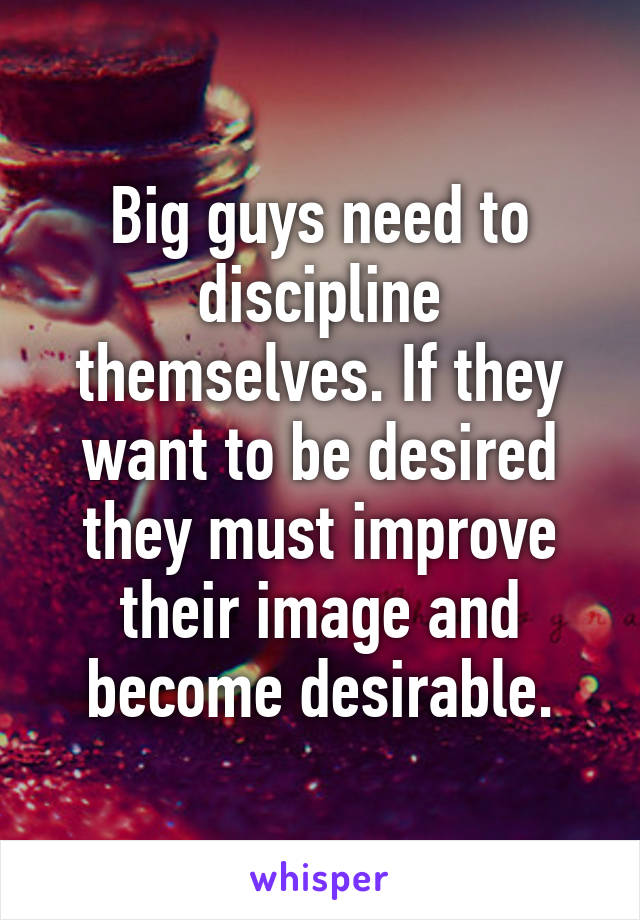 Big guys need to discipline themselves. If they want to be desired they must improve their image and become desirable.