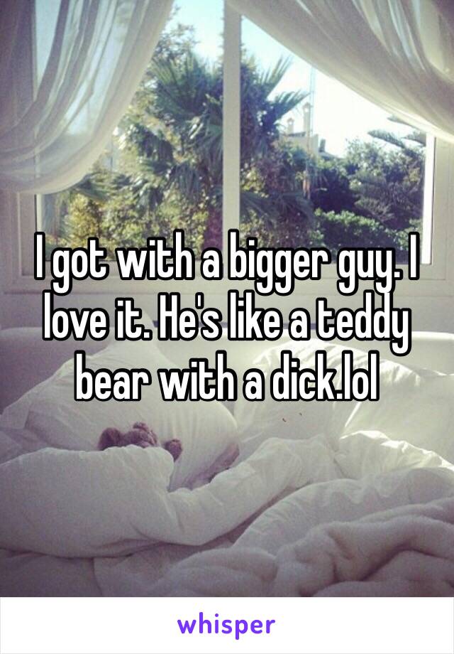 I got with a bigger guy. I love it. He's like a teddy bear with a dick.lol