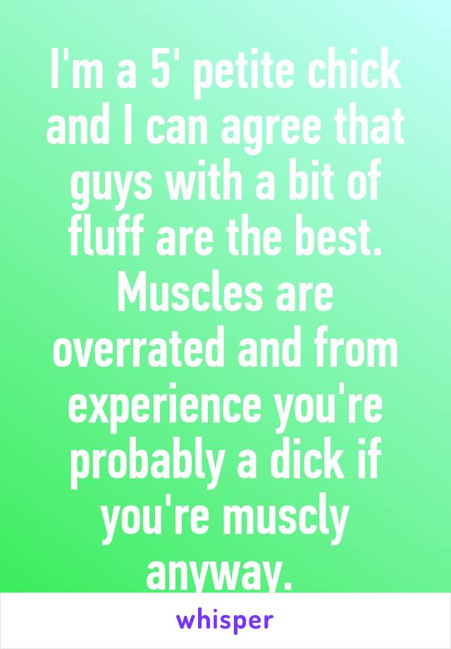 I'm a 5' petite chick and I can agree that guys with a bit of fluff are the best. Muscles are overrated and from experience you're probably a dick if you're muscly anyway. 