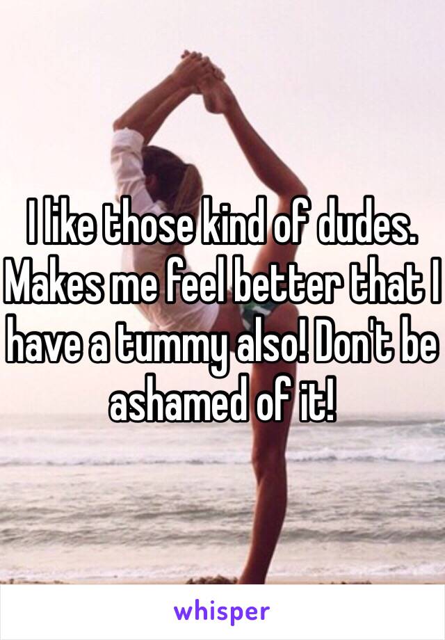 I like those kind of dudes. Makes me feel better that I have a tummy also! Don't be ashamed of it!