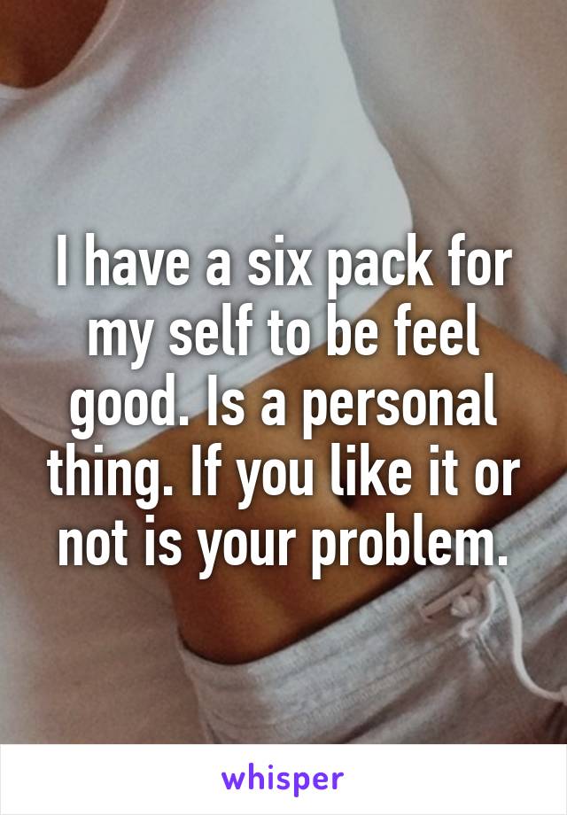 I have a six pack for my self to be feel good. Is a personal thing. If you like it or not is your problem.