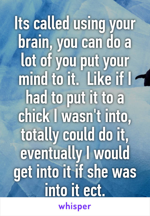 Its called using your brain, you can do a lot of you put your mind to it.  Like if I had to put it to a chick I wasn't into, totally could do it, eventually I would get into it if she was into it ect.