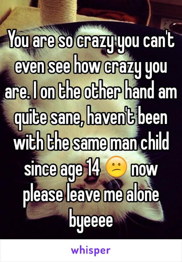 You are so crazy you can't even see how crazy you are. I on the other hand am quite sane, haven't been with the same man child since age 14 😕 now please leave me alone byeeee