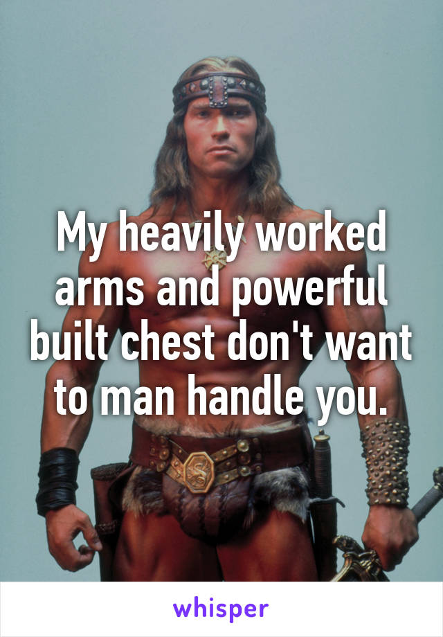 My heavily worked arms and powerful built chest don't want to man handle you.