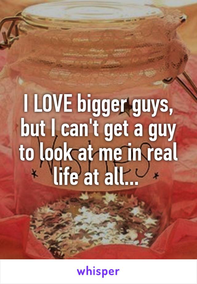 I LOVE bigger guys, but I can't get a guy to look at me in real life at all... 