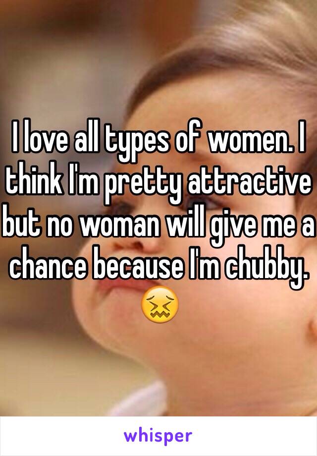 I love all types of women. I think I'm pretty attractive but no woman will give me a chance because I'm chubby. 😖