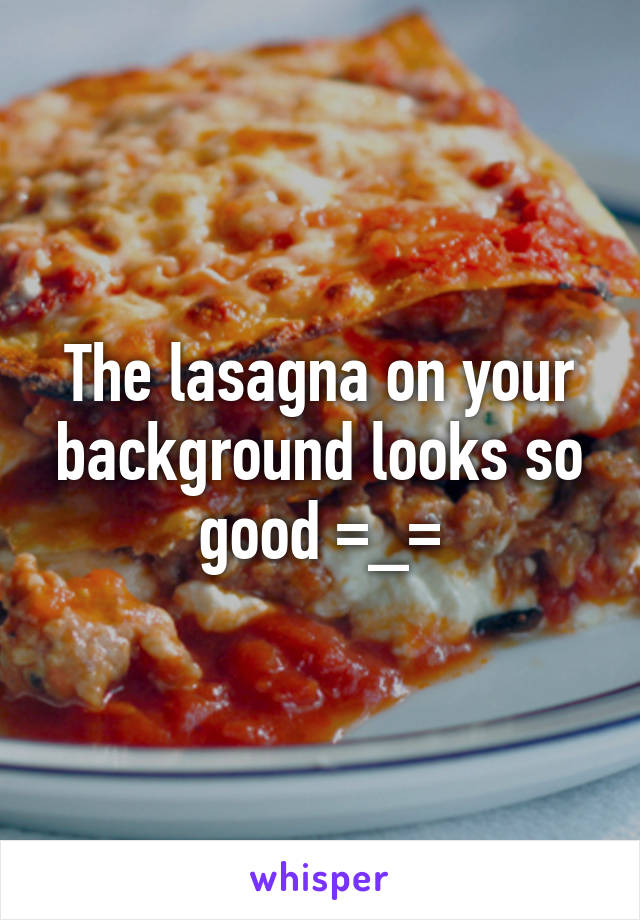 The lasagna on your background looks so good =_=