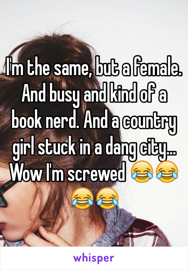 I'm the same, but a female. And busy and kind of a book nerd. And a country girl stuck in a dang city... Wow I'm screwed 😂😂😂😂