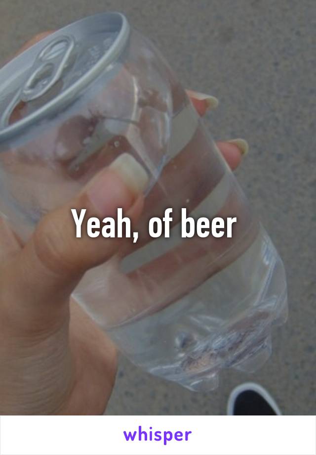 Yeah, of beer 