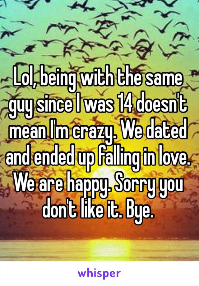 Lol, being with the same guy since I was 14 doesn't mean I'm crazy. We dated and ended up falling in love. We are happy. Sorry you don't like it. Bye. 