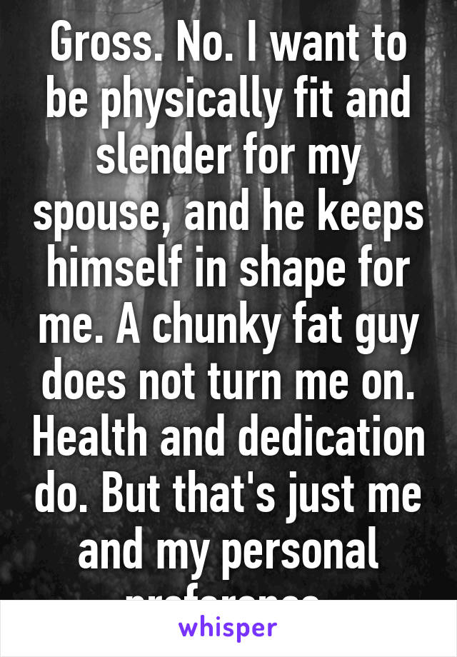 Gross. No. I want to be physically fit and slender for my spouse, and he keeps himself in shape for me. A chunky fat guy does not turn me on. Health and dedication do. But that's just me and my personal preference.