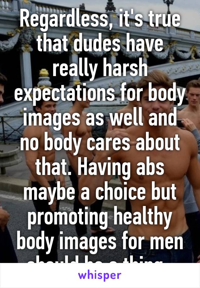 Regardless, it's true that dudes have really harsh expectations for body images as well and no body cares about that. Having abs maybe a choice but promoting healthy body images for men should be a thing. 