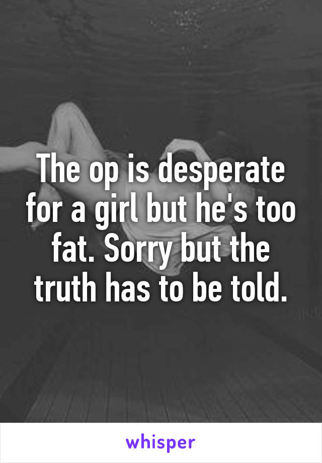 The op is desperate for a girl but he's too fat. Sorry but the truth has to be told.