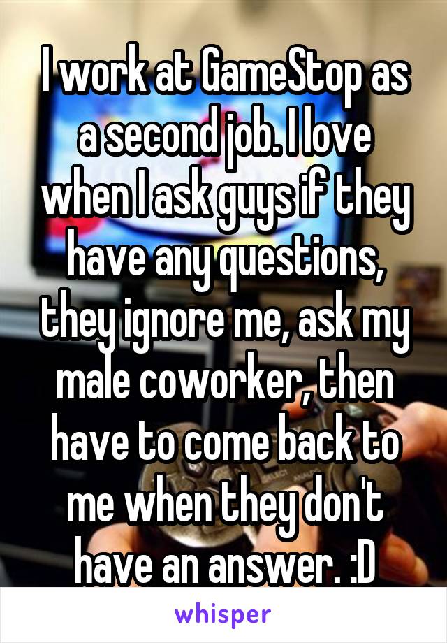 I work at GameStop as a second job. I love when I ask guys if they have any questions, they ignore me, ask my male coworker, then have to come back to me when they don't have an answer. :D