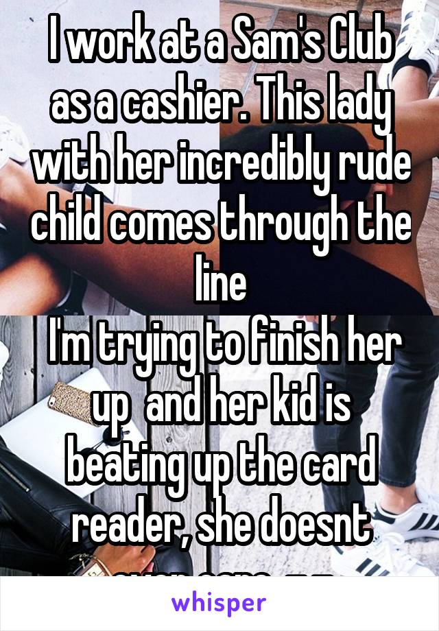 I work at a Sam's Club as a cashier. This lady with her incredibly rude child comes through the line
 I'm trying to finish her up  and her kid is beating up the card reader, she doesnt even care. -.-