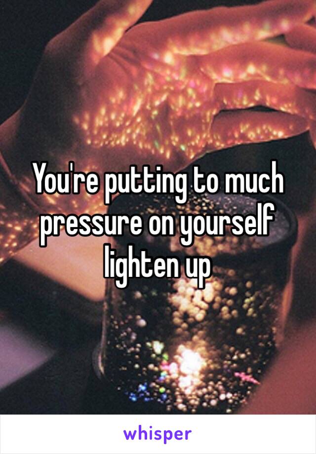 You're putting to much pressure on yourself lighten up 