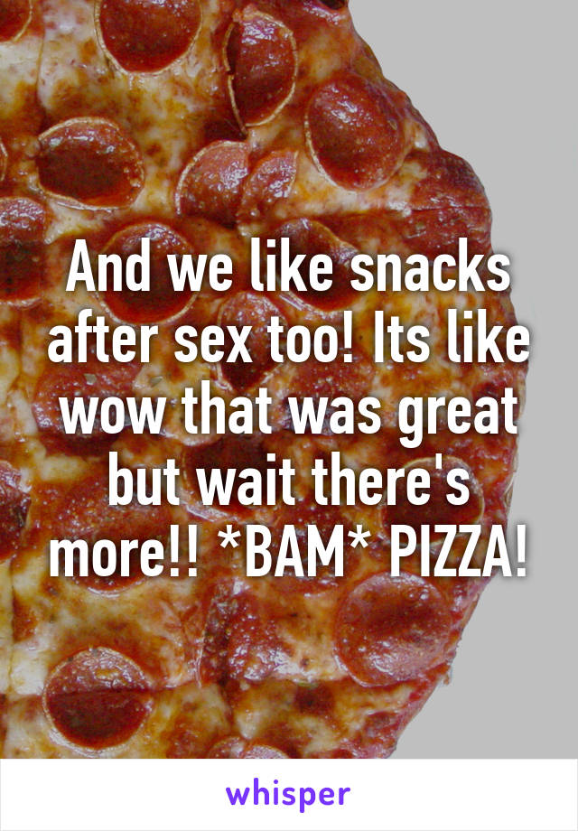 And we like snacks after sex too! Its like wow that was great but wait there's more!! *BAM* PIZZA!