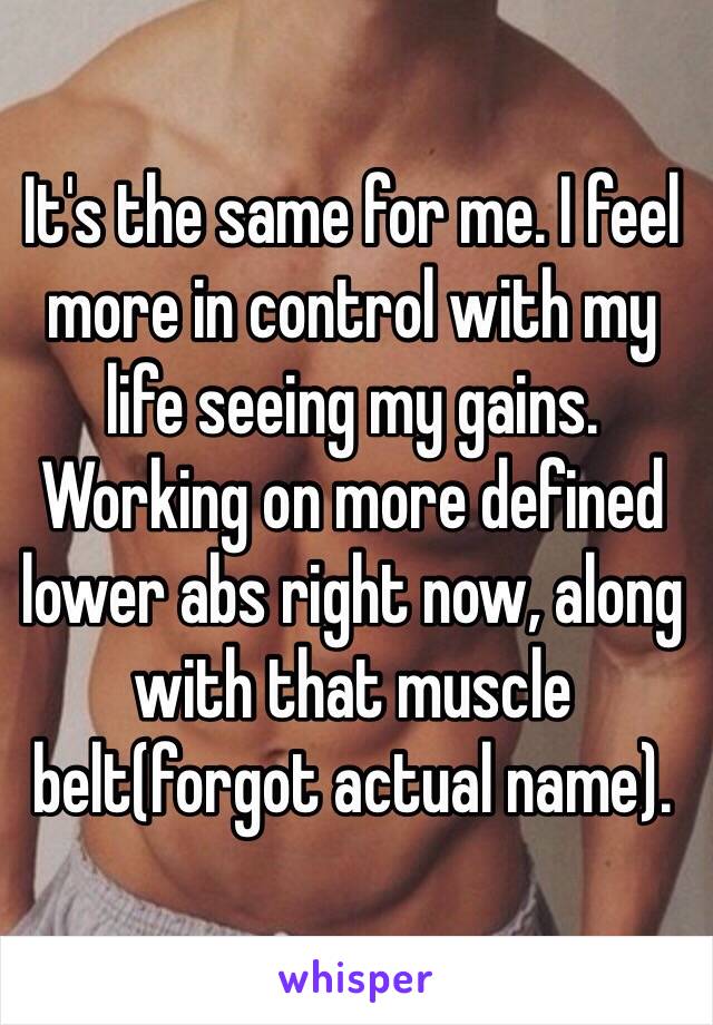 It's the same for me. I feel more in control with my life seeing my gains. Working on more defined lower abs right now, along with that muscle belt(forgot actual name).