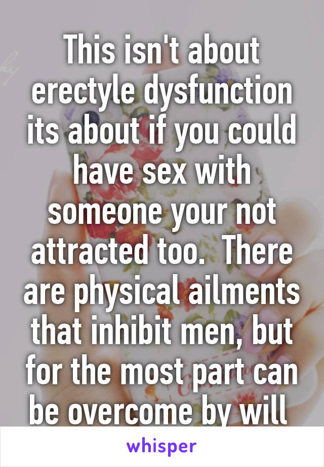 This isn't about erectyle dysfunction its about if you could have sex with someone your not attracted too.  There are physical ailments that inhibit men, but for the most part can be overcome by will 