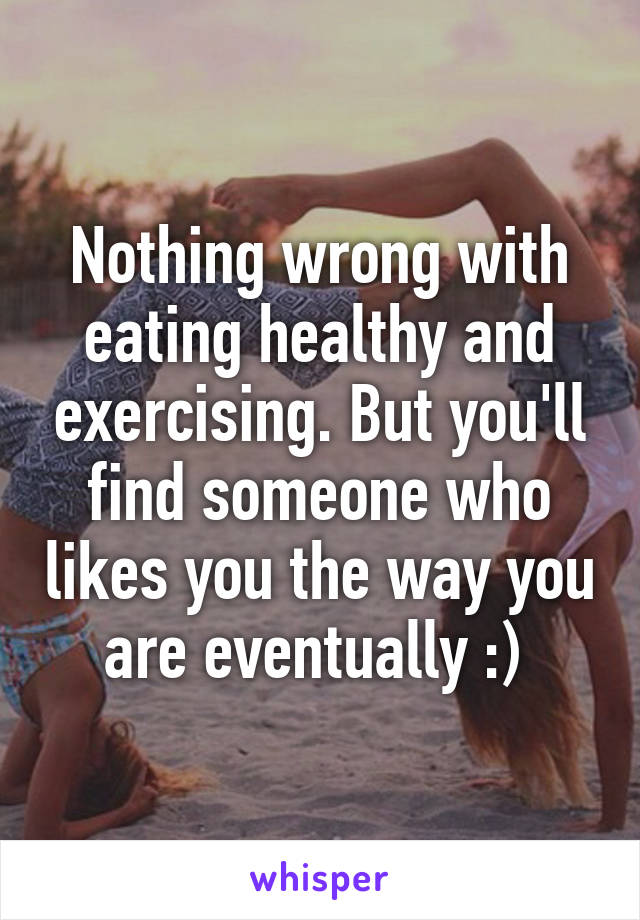 Nothing wrong with eating healthy and exercising. But you'll find someone who likes you the way you are eventually :) 