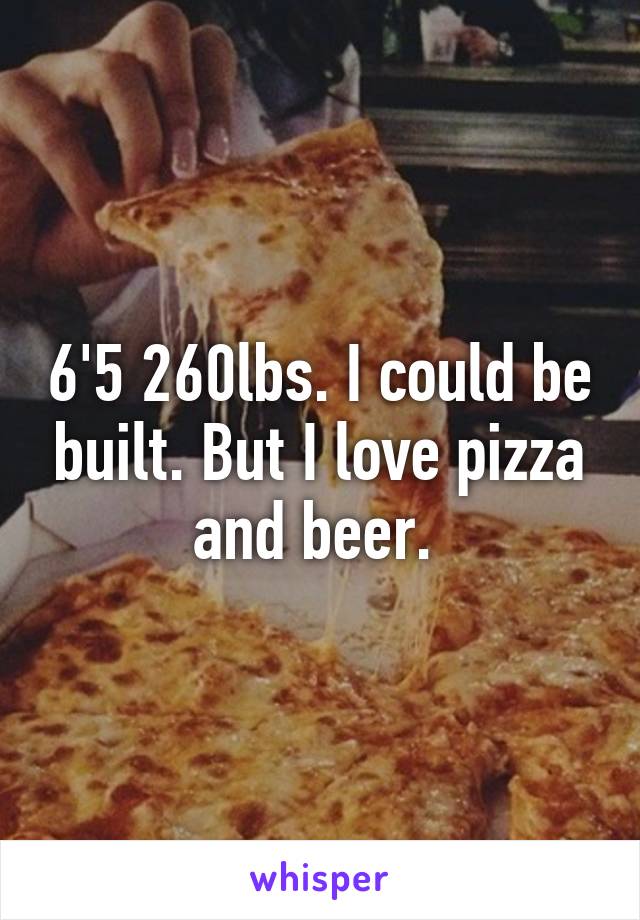 6'5 260lbs. I could be built. But I love pizza and beer. 