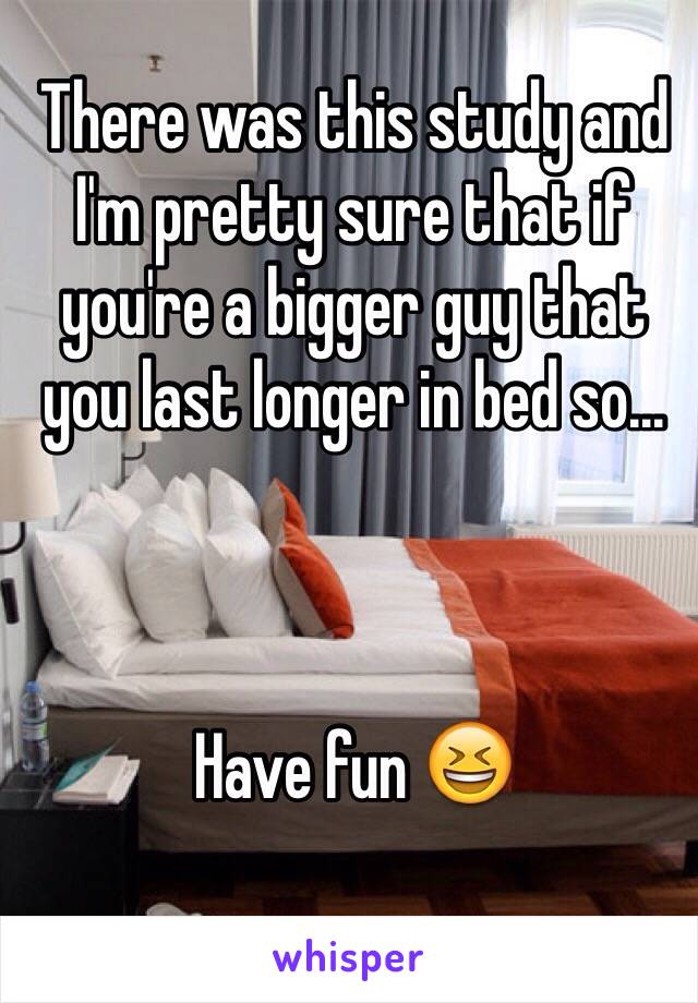 There was this study and I'm pretty sure that if you're a bigger guy that you last longer in bed so... 



Have fun 😆