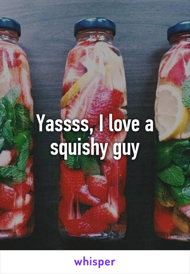 Yassss, I love a squishy guy