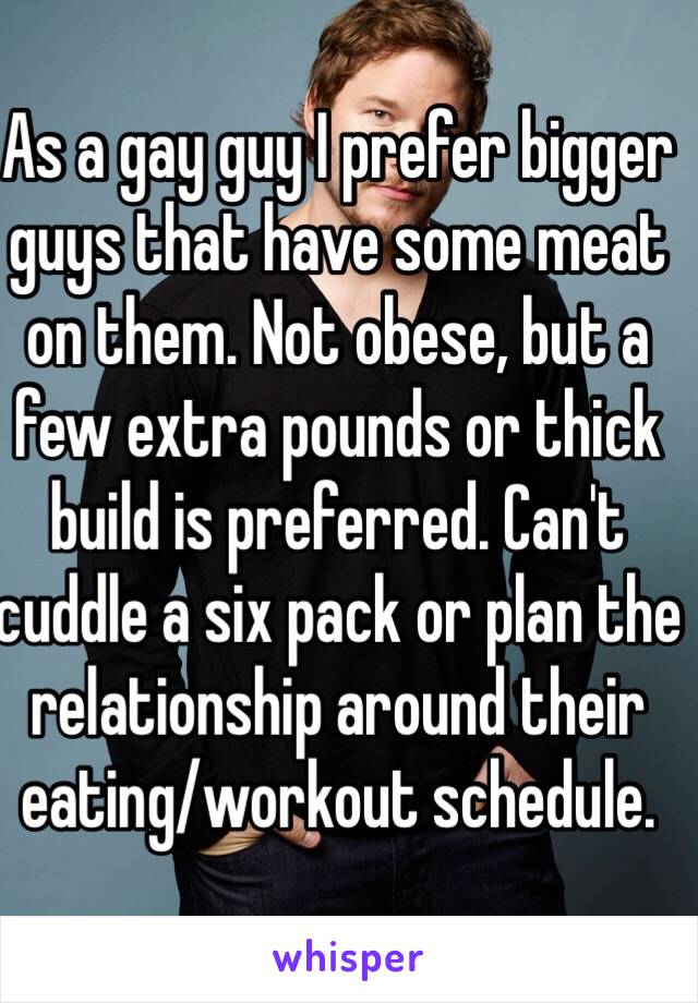 As a gay guy I prefer bigger guys that have some meat on them. Not obese, but a few extra pounds or thick build is preferred. Can't cuddle a six pack or plan the relationship around their eating/workout schedule. 