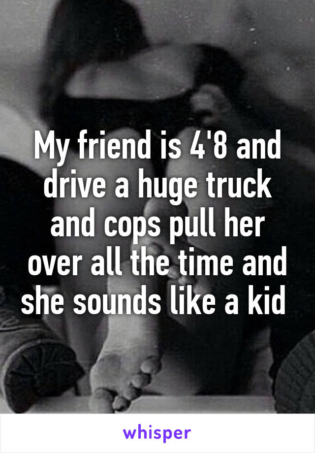 My friend is 4'8 and drive a huge truck and cops pull her over all the time and she sounds like a kid 