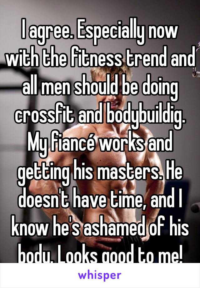 I agree. Especially now with the fitness trend and all men should be doing crossfit and bodybuildig. My fiancé works and getting his masters. He doesn't have time, and I know he's ashamed of his body. Looks good to me!