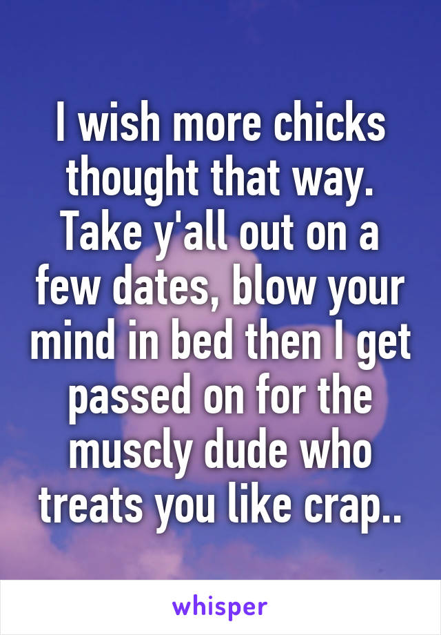 I wish more chicks thought that way. Take y'all out on a few dates, blow your mind in bed then I get passed on for the muscly dude who treats you like crap..