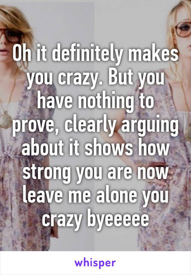 Oh it definitely makes you crazy. But you have nothing to prove, clearly arguing about it shows how strong you are now leave me alone you crazy byeeeee