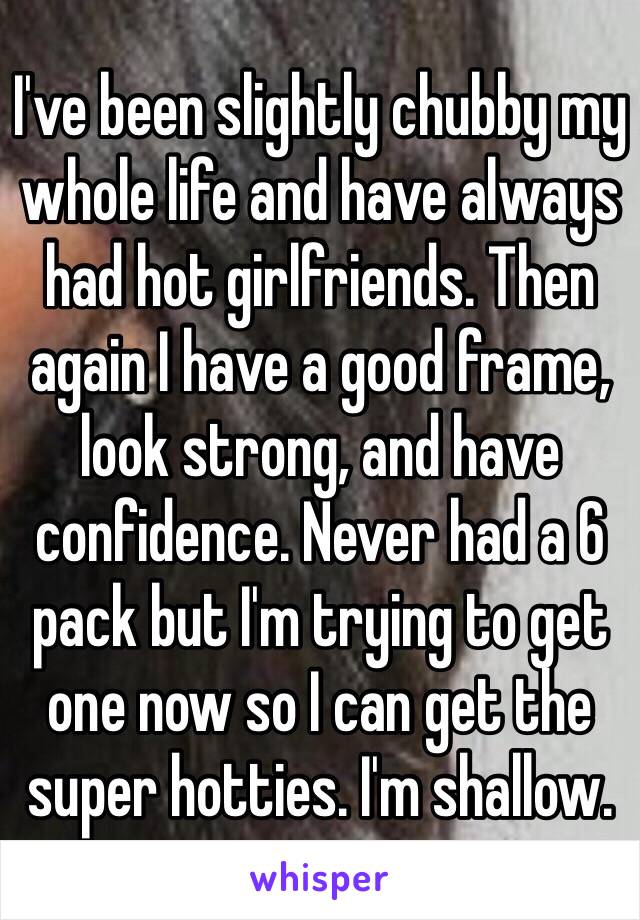 I've been slightly chubby my whole life and have always had hot girlfriends. Then again I have a good frame, look strong, and have confidence. Never had a 6 pack but I'm trying to get one now so I can get the super hotties. I'm shallow. 