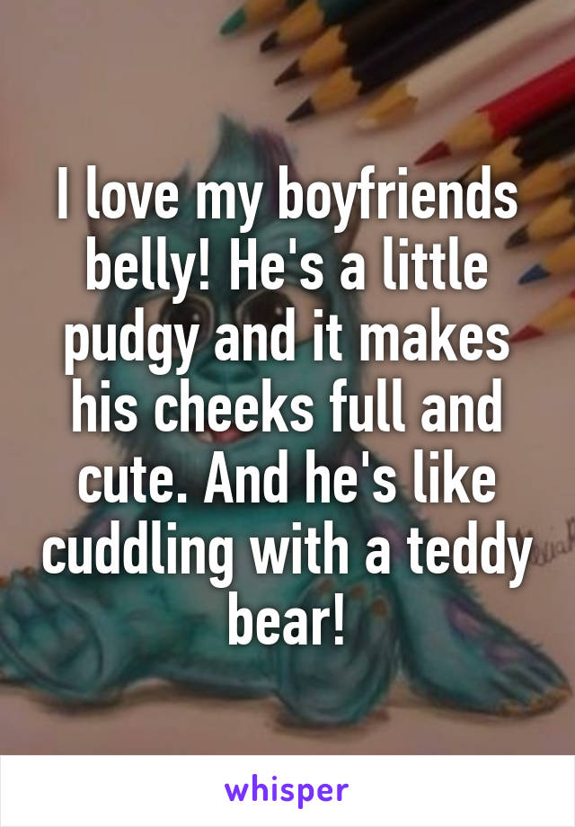 I love my boyfriends belly! He's a little pudgy and it makes his cheeks full and cute. And he's like cuddling with a teddy bear!