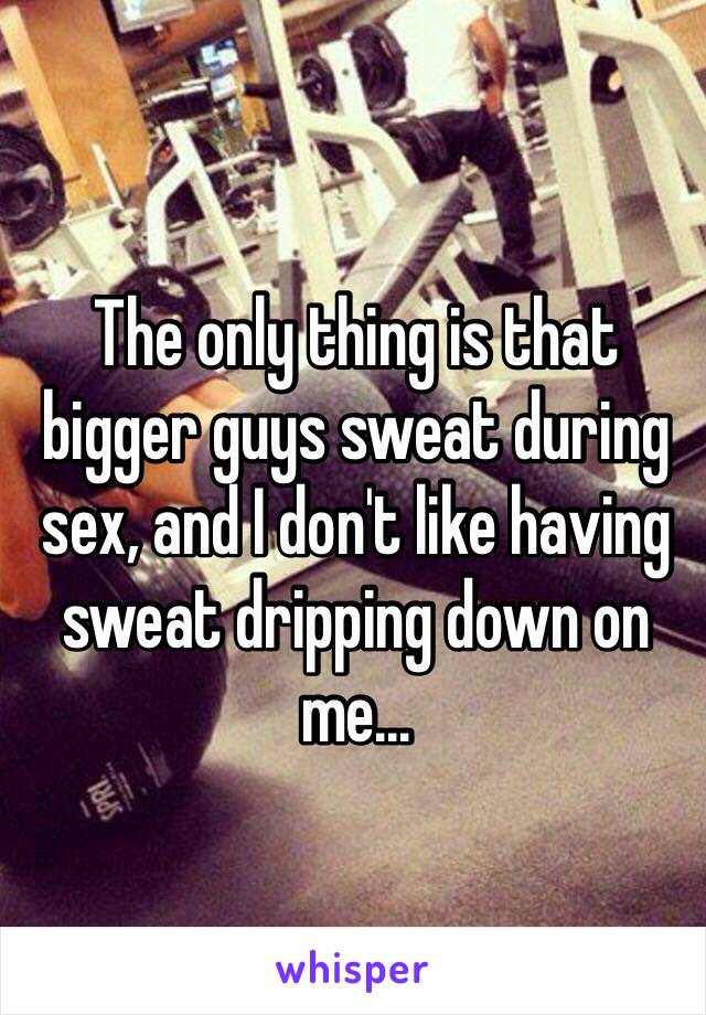 The only thing is that bigger guys sweat during sex, and I don't like having sweat dripping down on me...