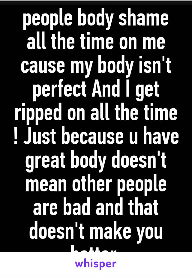 people body shame all the time on me cause my body isn't perfect And I get ripped on all the time ! Just because u have great body doesn't mean other people are bad and that doesn't make you better 