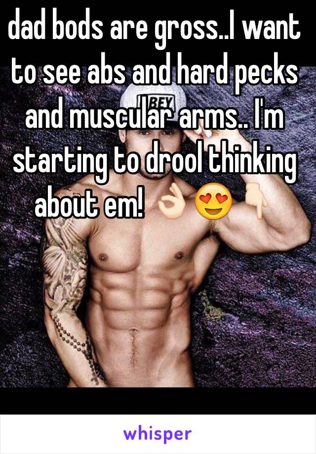 dad bods are gross..I want to see abs and hard pecks and muscular arms.. I'm starting to drool thinking about em! 👌🏻😍👇🏻