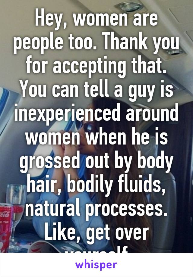 Hey, women are people too. Thank you for accepting that. You can tell a guy is inexperienced around women when he is grossed out by body hair, bodily fluids, natural processes. Like, get over yourself