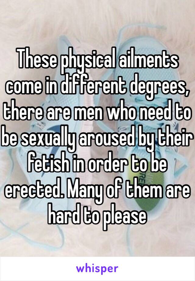 These physical ailments come in different degrees, there are men who need to be sexually aroused by their fetish in order to be erected. Many of them are hard to please