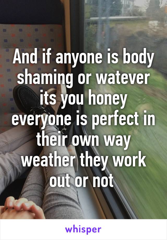 And if anyone is body shaming or watever its you honey everyone is perfect in their own way weather they work out or not 