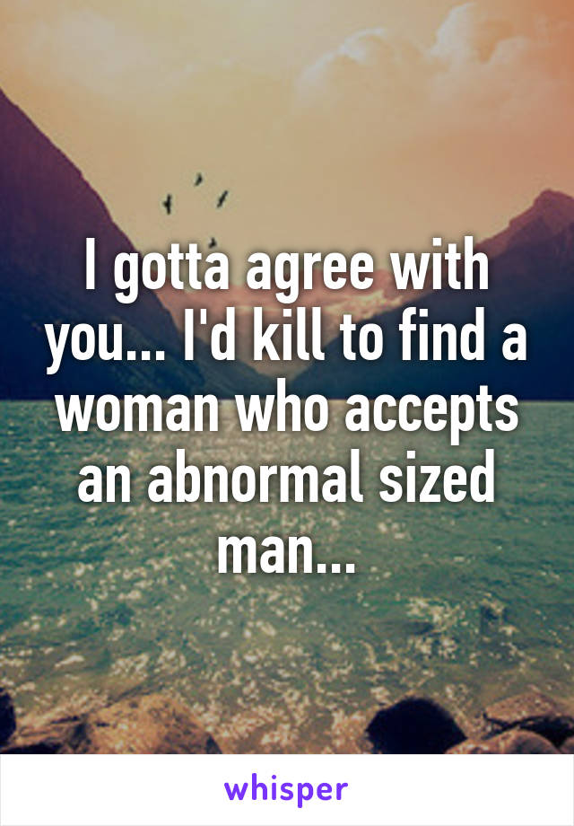 I gotta agree with you... I'd kill to find a woman who accepts an abnormal sized man...