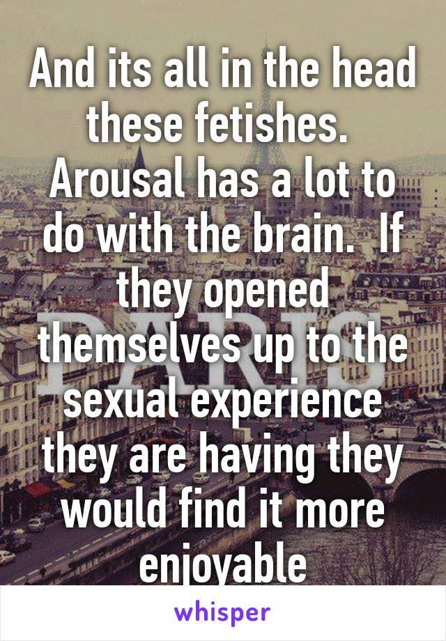 And its all in the head these fetishes.  Arousal has a lot to do with the brain.  If they opened themselves up to the sexual experience they are having they would find it more enjoyable