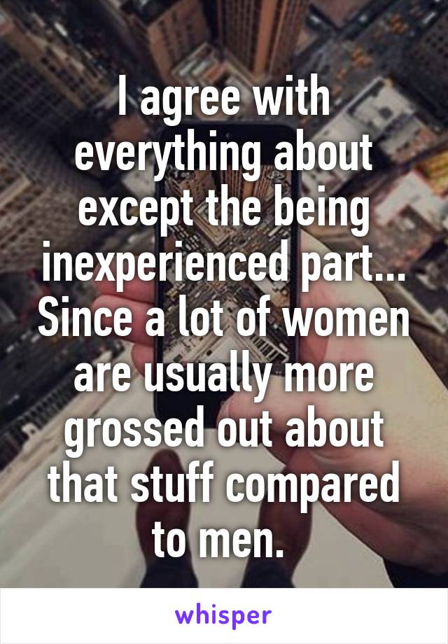 I agree with everything about except the being inexperienced part... Since a lot of women are usually more grossed out about that stuff compared to men. 