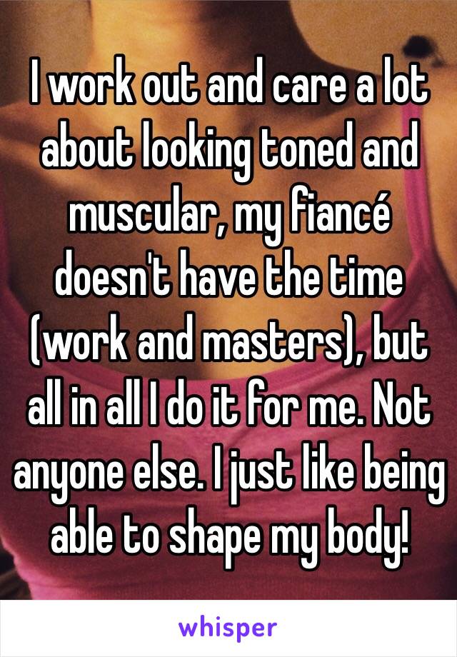 I work out and care a lot about looking toned and muscular, my fiancé doesn't have the time (work and masters), but all in all I do it for me. Not anyone else. I just like being able to shape my body!